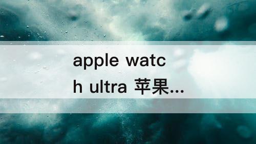 apple watch ultra 苹果 Apple Watch Ultra