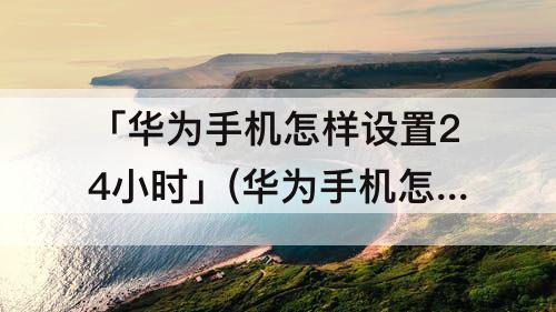 「华为手机怎样设置24小时」(华为手机怎样设置24小时显示)
