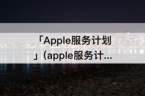 「Apple服务计划」(apple服务计划怎么退)