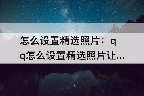 怎么设置精选照片：qq怎么设置精选照片让别人看见