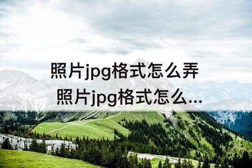 照片jpg格式怎么弄 照片jpg格式怎么弄免费