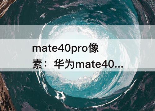 mate40pro像素：华为mate40pro像素1亿