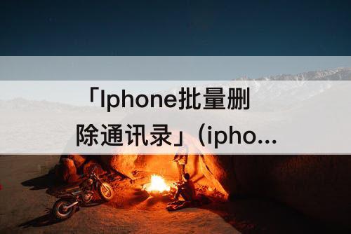 「Iphone批量删除通讯录」(iphone批量删除通讯录联系人头像)