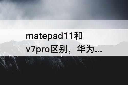 matepad11和v7pro区别，华为matepad11和v7pro区别