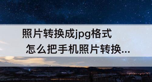 照片转换成jpg格式 怎么把手机照片转换成jpg格式并压缩