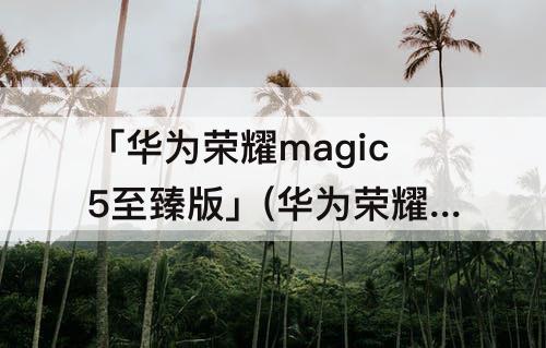 「华为荣耀magic5至臻版」(华为荣耀magic5至臻版什么时候上市)