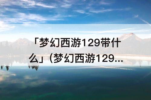 「梦幻西游129带什么」(梦幻西游129带什么法系)