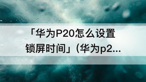 「华为P20怎么设置锁屏时间」(华为p20怎么设置锁屏时间显示)