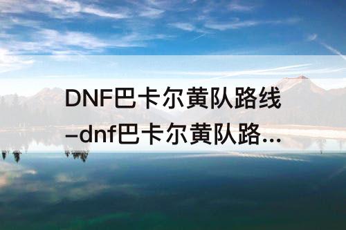 DNF巴卡尔黄队路线-dnf巴卡尔黄队路线机制