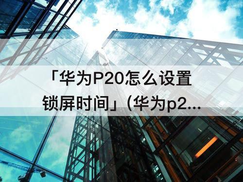 「华为P20怎么设置锁屏时间」(华为p20怎么设置锁屏时间显示位置)