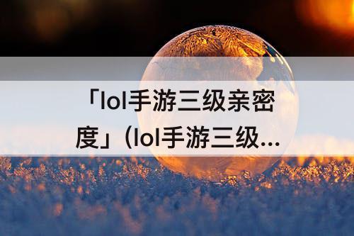 「lol手游三级亲密度」(lol手游三级亲密度彩蛋)