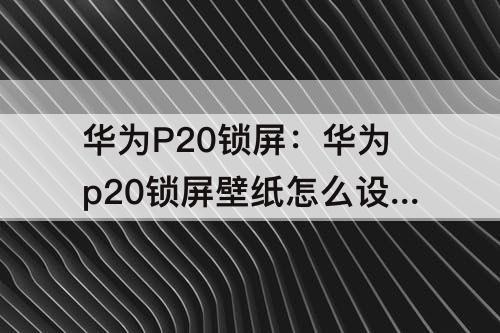 华为P20锁屏：华为p20锁屏壁纸怎么设置