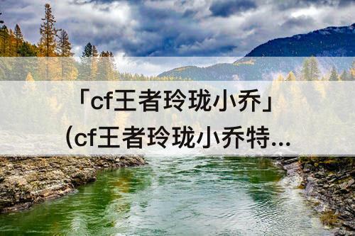 「cf王者玲珑小乔」(cf王者玲珑小乔特殊动作)