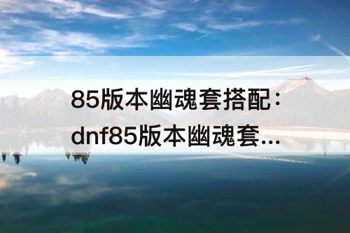 85版本幽魂套搭配：dnf85版本幽魂套搭配