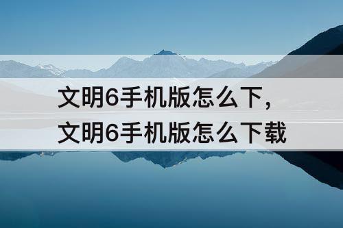 文明6手机版怎么下，文明6手机版怎么下载