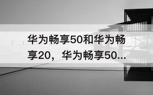 华为畅享50和华为畅享20，华为畅享50和华为畅享20e