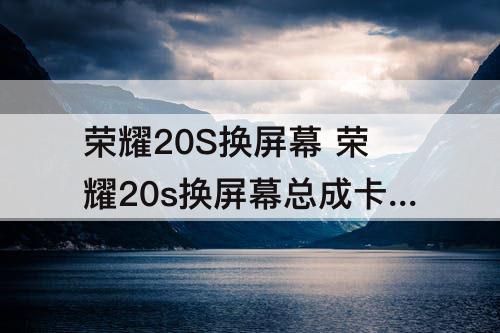 荣耀20S换屏幕 荣耀20s换屏幕总成卡顿怎么回事