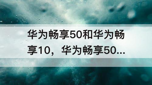 华为畅享50和华为畅享10，华为畅享50和华为畅享10e