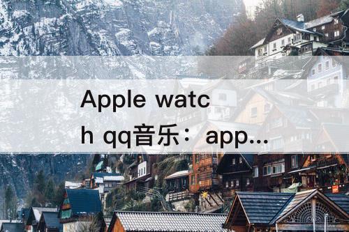 Apple watch qq音乐：apple watch qq音乐下载歌曲声音太小