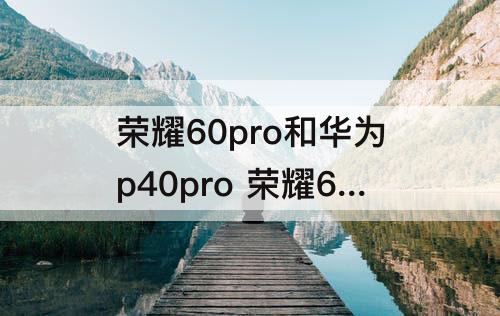 荣耀60pro和华为p40pro 荣耀60pro和华为p40pro参数