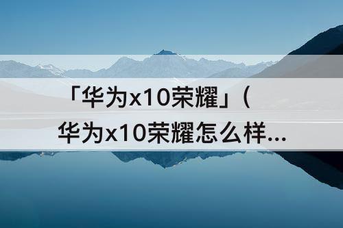 「华为x10荣耀」(华为x10荣耀怎么样)