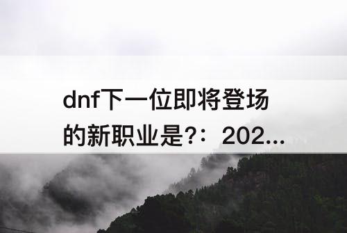dnf下一位即将登场的新职业是?：2023dnf下一位即将登场的新职业是?