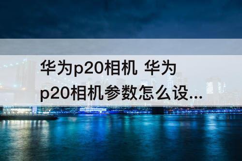 华为p20相机 华为p20相机参数怎么设置