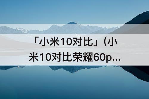 「小米10对比」(小米10对比荣耀60pro)