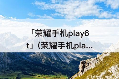 「荣耀手机play6t」(荣耀手机play6tpro)