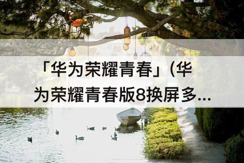 「华为荣耀青春」(华为荣耀青春版8换屏多少钱)