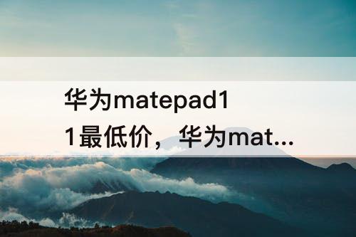 华为matepad11最低价，华为matepad11最低价多少入手的