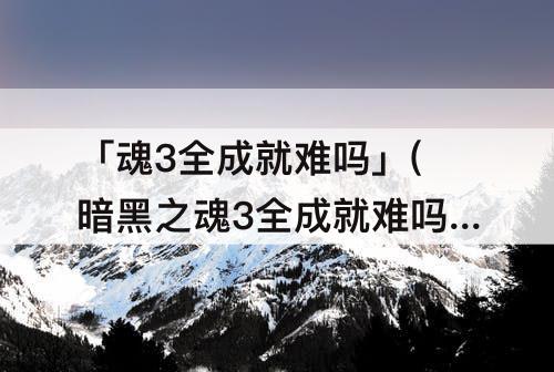 「魂3全成就难吗」(暗黑之魂3全成就难吗)