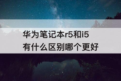 华为笔记本r5和i5有什么区别哪个更好