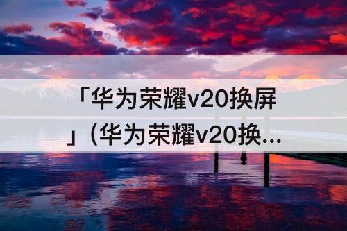 「华为荣耀v20换屏」(华为荣耀v20换屏多少钱)